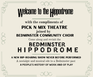 Welcome to the Hippodrome, with the compliments of Pick N Mix Theatre joined by Bedminster Communtiy Choir come along and revisit the Bedminster Hippdrome a new rip-roaring show never before performed. A nostalglic and musical ode to a Bedminster past, a people's history of work and play